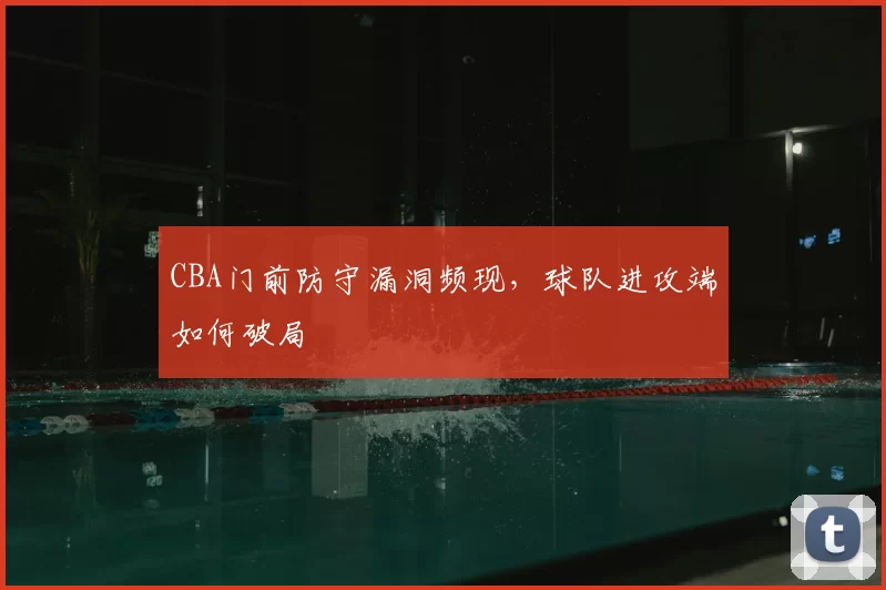 CBA门前防守漏洞频现，球队进攻端如何破局